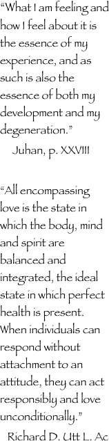 “What I am feeling and how I feel about it is the essence of my experience, and as such is also the essence of both my development and my degeneration.”
     Juhan, p. XXVIII

“All encompassing love is the state in which the body, mind and spirit are balanced and integrated, the ideal state in which perfect health is present. When individuals can respond without attachment to an attitude, they can act responsibly and love unconditionally.” 
   Richard D. Utt L. Ac