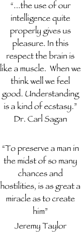 
“...the use of our intelligence quite properly gives us pleasure. In this respect the brain is like a muscle.  When we think well we feel good. Understanding is a kind of ecstasy.”                     Dr. Carl Sagan

“To preserve a man in the midst of so many chances and hostilities, is as great a miracle as to create him”
Jeremy Taylor
